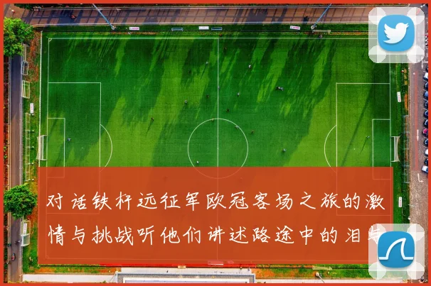 对话铁杆远征军欧冠客场之旅的激情与挑战听他们讲述路途中的泪与笑