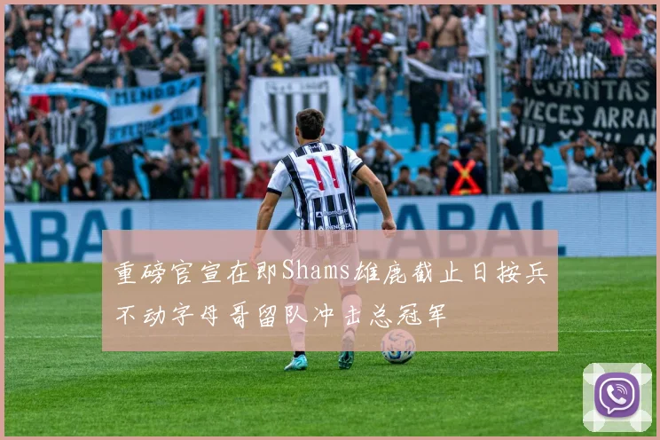 重磅官宣在即Shams雄鹿截止日按兵不动字母哥留队冲击总冠军