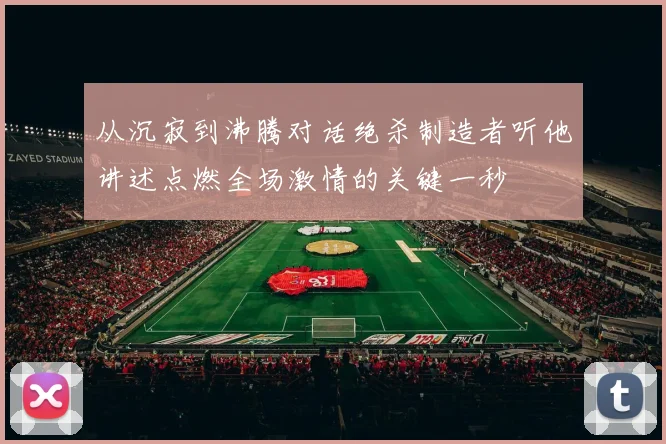 从沉寂到沸腾对话绝杀制造者听他讲述点燃全场激情的关键一秒