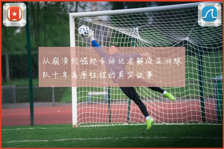 从崩溃到崛起专访记者解读亚洲球队十年高原征程的真实故事