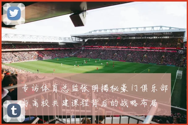 专访体育总监张明揭秘豪门俱乐部与高校共建课程背后的战略布局