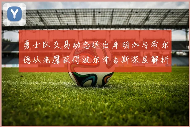 勇士队交易动态送出库明加与希尔德从老鹰获得波尔津吉斯深度解析