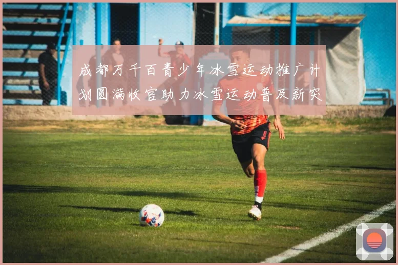 成都万千百青少年冰雪运动推广计划圆满收官助力冰雪运动普及新突破
